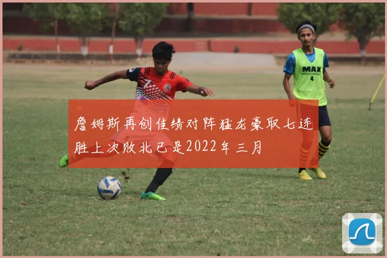 詹姆斯再创佳绩对阵猛龙豪取七连胜上次败北已是2022年三月