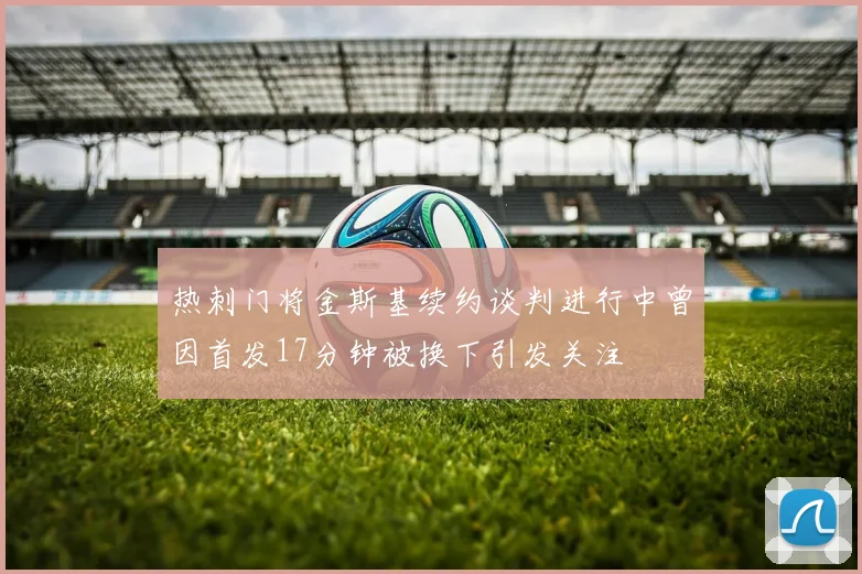 热刺门将金斯基续约谈判进行中曾因首发17分钟被换下引发关注