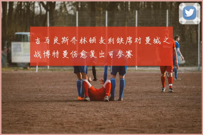 吉马良斯乔林顿麦利缺席对曼城之战博特曼伤愈复出可参赛