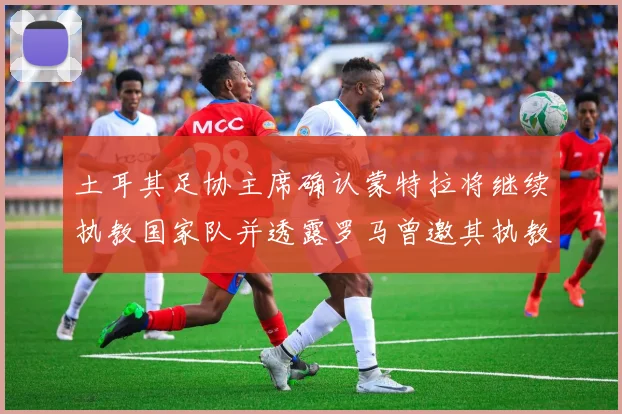 土耳其足协主席确认蒙特拉将继续执教国家队并透露罗马曾邀其执教