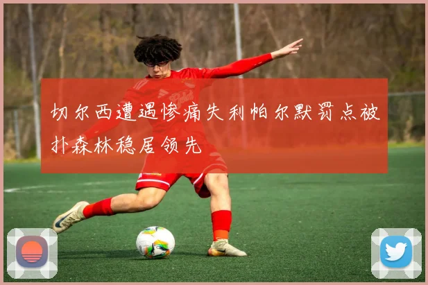 切尔西遭遇惨痛失利帕尔默罚点被扑森林稳居领先