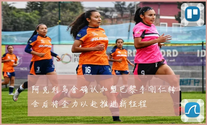 阿克利乌舍确认加盟巴黎李刚仁转会后将全力以赴推进新征程