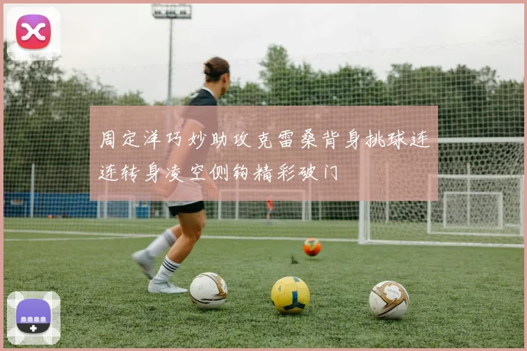 周定洋巧妙助攻克雷桑背身挑球连连转身凌空侧钩精彩破门
