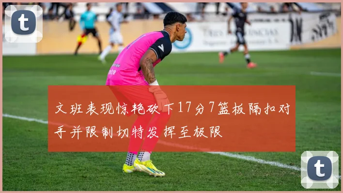 文班表现惊艳砍下17分7篮板隔扣对手并限制切特发挥至极限