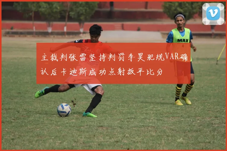 主裁判张雷坚持判罚李昊犯规VAR确认后卡迪斯成功点射扳平比分