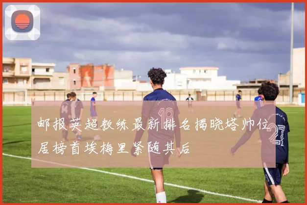 邮报英超教练最新排名揭晓塔帅位居榜首埃梅里紧随其后
