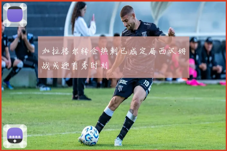 加拉格尔转会热刺已成定局西汉姆战或迎首秀时刻