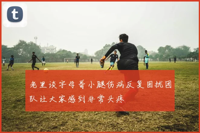 老里谈字母哥小腿伤病反复困扰团队让大家感到非常头疼