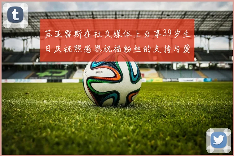 苏亚雷斯在社交媒体上分享39岁生日庆祝照感恩祝福粉丝的支持与爱护