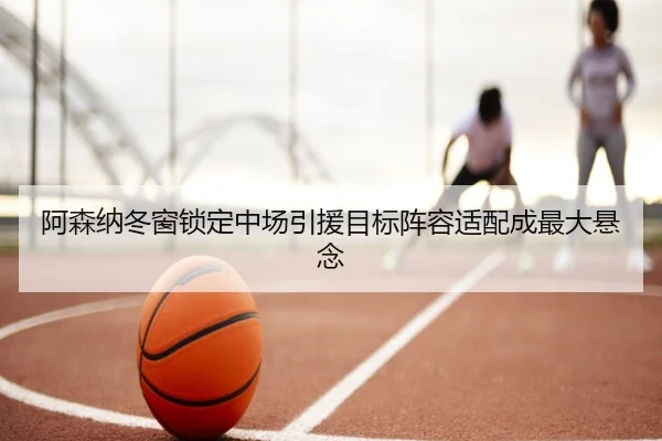 阿森纳冬窗锁定中场引援目标阵容适配成最大悬念（LiYing）
